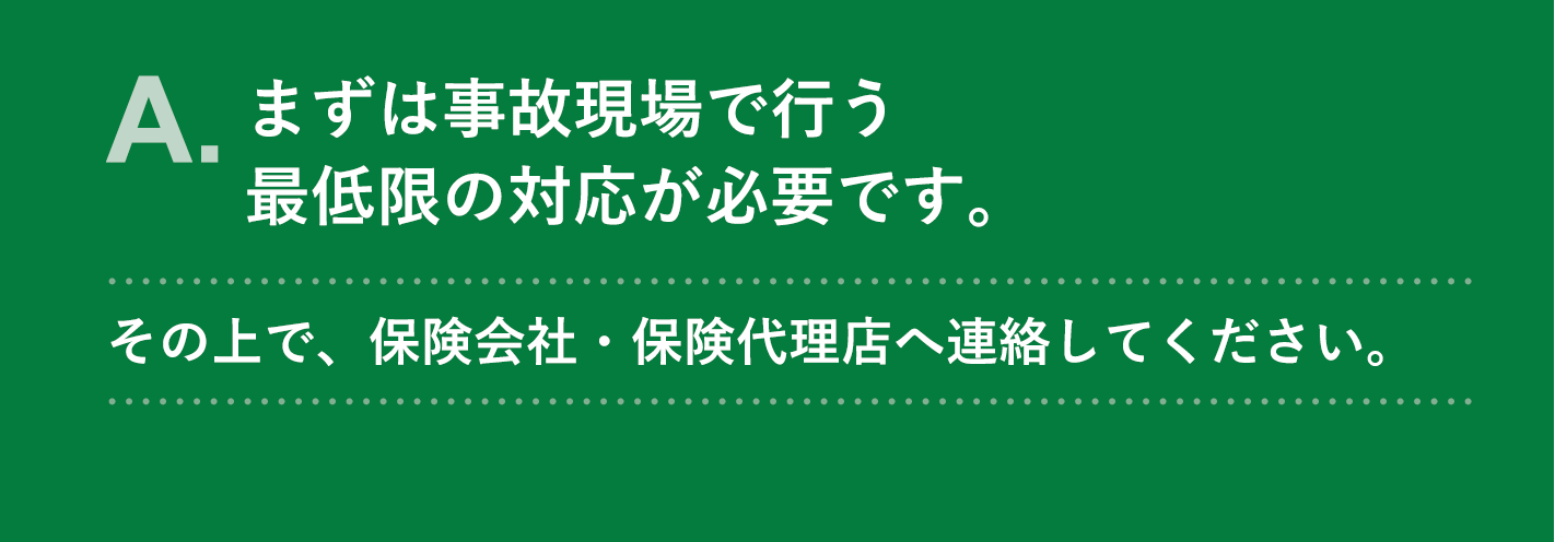 A. まずは事故現場で行う最低限の対応が必要です。その上で、保険会社・保険代理店へ連絡してください。